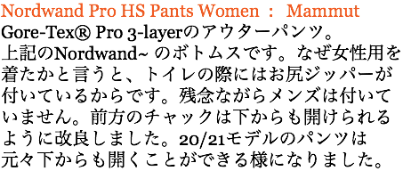 Nordwand Pro HS Pants Women : Mammut Gore-Tex®️ Pro 3-layerのアウターパンツ。 上記のNordwand~ のボトムスです。なぜ女性用を 着たかと言うと、トイレの際にはお尻ジッパーが付いているからです。残念ながらメンズは付いていません。前方のチャックは下からも開けられるように改良しました。20/21モデルのパンツは元々下からも開くことができる様になりました。