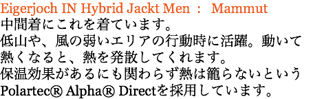 Eigerjoch IN Hybrid Jackt Men : Mammut 中間着にこれを着ています。 低山や、風の弱いエリアの行動時に活躍。動いて熱くなると、熱を発散してくれます。 保温効果があるにも関わらず熱は籠らないというPolartec® Alpha® Directを採用しています。