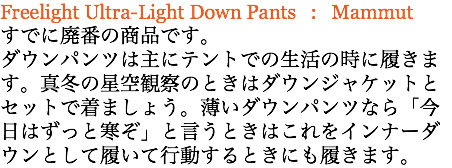 Freelight Ultra-Light Down Pants : Mammut すでに廃番の商品です。 ダウンパンツは主にテントでの生活の時に履きます。真冬の星空観察のときはダウンジャケットとセットで着ましょう。薄いダウンパンツなら「今日はずっと寒ぞ」と言うときはこれをインナーダウンとして履いて行動するときにも履きます。